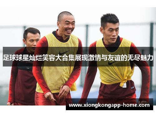 足球球星灿烂笑容大合集展现激情与友谊的无尽魅力