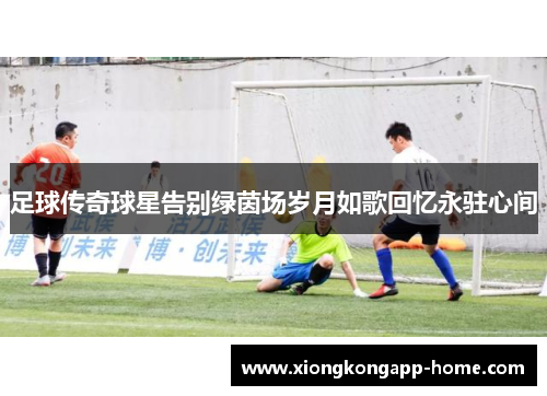 足球传奇球星告别绿茵场岁月如歌回忆永驻心间