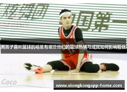 男孩子喜欢篮球的明星有哪些他们的篮球热情与成就如何影响粉丝